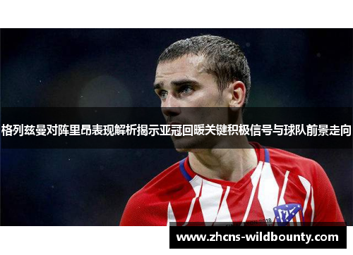 格列兹曼对阵里昂表现解析揭示亚冠回暖关键积极信号与球队前景走向