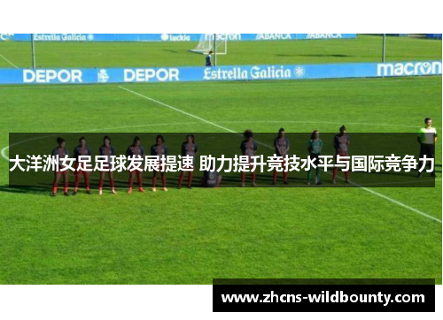 大洋洲女足足球发展提速 助力提升竞技水平与国际竞争力 大洋洲女足足球发展提速 助力提升竞技水平与国际竞争力