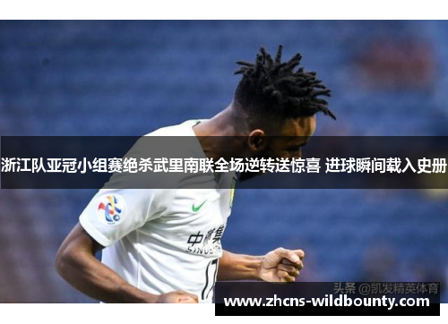 浙江队亚冠小组赛绝杀武里南联全场逆转送惊喜 进球瞬间载入史册 浙江队亚冠小组赛绝杀武里南联全场逆转送惊喜 进球瞬间载入史册